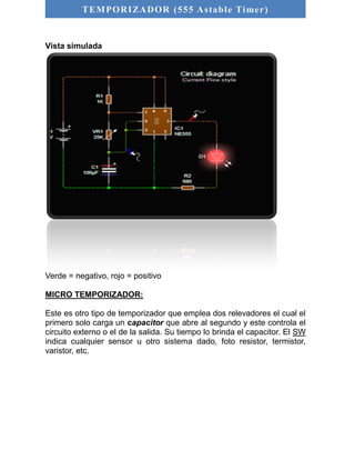 TEMPORIZADOR (555 As table Timer) 
Vista simulada 
Verde = negativo, rojo = positivo 
MICRO TEMPORIZADOR: 
Este es otro tipo de temporizador que emplea dos relevadores el cual el 
primero solo carga un capacitor que abre al segundo y este controla el 
circuito externo o el de la salida. Su tiempo lo brinda el capacitor. El SW 
indica cualquier sensor u otro sistema dado, foto resistor, termistor, 
varistor, etc. 
 