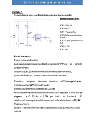 TEMPORIZADOR (555 As table Timer) 
EJEMPLO: 
Temporizadorconretardoaladesconexión(Monoestable) 
Materialnecesario: 
ÜR1=R2= 1K 
ÜR3=470Ω 
ÜP1=PulsadorNA 
ÜRV1=Resistenciavariabl 
e500K 
ÜC1=Cond.Electrolítico10 
0μF 
ÜD1=LED 
ÜCI 555 
Funcionamiento 
Estecircuitoestádiseñado 
paraqueunavezsehayaactuadosobreelpulsador"P1",así se conecta 
undeterminado 
dispositivo(LED)duranteunintervalodetiempopreestablecido, 
pasadodichotiempo,sedesconectaráautomáticamente. 
Enestado dereposo, latensión desalida del555(temporizador) 
estaráanivelbajo(0V).Elcondensador 
estarácompletamentedescargado.Cuando 
seactúesobreelpulsador,latensióndesalida del 555pasa a nivel alto (V 
disparo <1/3 Vcc)y el LED, por tanto, se iluminará. El 
condensadorsecargarápaulatinamenteatravésdelaresistenciaR2yRV. 
Pasadouncierto 
tiempo"T",latensiónenelcondensadoralcanzarálos2/3deVccylasalida 
del555 
 