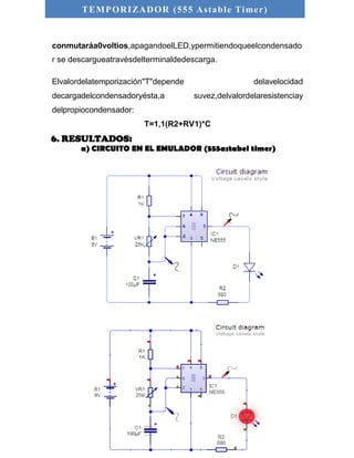 TEMPORIZADOR (555 As table Timer) 
conmutaráa0voltios,apagandoelLED,ypermitiendoqueelcondensado 
r se descargueatravésdelterminaldedescarga. 
Elvalordelatemporización"T"depende delavelocidad 
decargadelcondensadoryésta,a suvez,delvalordelaresistenciay 
delpropiocondensador: 
T=1,1(R2+RV1)*C 
6. RESULTADOS: 
a) CIRCUITO EN EL EMULADOR (555astabel timer) 
 