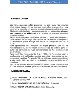 TEMPORIZADOR (555 As table Timer) 
6.CONCLUSION 
Los temporizadores están presentes en casi todos los circuitos 
electrónicos. Aparte de los ejemplos mostrados tenemos otro muy 
usual en la industria: Un sistema temporizado secuencial de procesos. 
El circuito está diseñado y sirve para controlar un proceso(por ejemplo 
una inyectora de plásticos) y al terminar el proceso reiniciarse 
automáticamente. 
El 555 es un integrado sumamente versátil, pudiendo ser configurado 
para trabajar en un rango muy amplio de frecuencias y configurado 
correctamente, puede trabajar con ciclos de trabajo de casi 0% al 
100%. 
Para aplicaciones que requieran de mayor precisión, una de las 
recomendaciones, es de utilizar condensadores de tantalio, para así 
evitar las corrientes de fuga características de los condensadores 
electrolíticos. 
Para medir las frecuencias de 1Hz, y 10Hz, no fue posible usar el 
osciloscopio o el multímetro, puestos que éstos instrumentos, no son 
capaces de medirlas. Para medir 1Hz, se utilizó un cronómetro externo, 
y para medir 10Hz, se utilizó el osciloscopio, pero la medición resultó 
dificultosa. 
Una de las grandes aplicaciones del 555, debido a que puede manejar 
200 mA de salida, es la de generar tonos audibles, tal como una sirena. 
7. BIBLIOGRAFIA 
[1]Titulo: “APUNTES DE ELECTRONICA”. Guillermo Martin, Uría. 
Editorial Madrid, 1999. 
[2]Titulo: “FUNDAMENTOS DE ELECTRÓNICA”. Boylestad. 
[3]Titulo: “FÍSICA UNIVERSITARIA”. Sears Zemansky. 
 