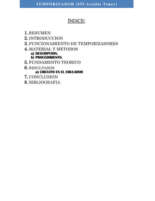 TEMPORIZADOR (555 As table Timer) 
ÍNDICE: 
1. RESUMEN 
2. INTRODUCCION 
3. FUNCIONAMIENTO DE TEMPORIZADORES 
4. MATERIAL Y METODOS 
a) DESCRIPCION. 
b) PROCEDIMIENTO. 
5. FUNDAMENTO TEORICO 
6. RESULTADOS: 
a) CIRCUITO EN EL EMULADOR 
7. CONCLUSION 
8. BIBLIOGRAFIA 
 