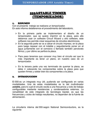 TEMPORIZADOR (555 As table Timer) 
555ASTABLE TIMMER 
(TEMPORIZADOR) 
1. RESUMEN 
Con el presente trabajo se realizara un temporizador. 
En este informe detallaremos el procedimiento del laboratorio. 
 En la primera parte se implementara el diseño de un 
temporizador, que se quiere imprimir en la placa, para ello 
debemos usar un software Circuit Wizard u otro software, este 
software nos permite crear esquemas de circuitos electrónicos. 
 En la segunda parte se va a calcar el circuito impreso, en la placa 
para luego repasar con el indeble y seguidamente poner en el 
agua juntamente con el corrosivo o llamado también perclorato 
férrico, y por último se perfora la placa. 
 Para paso tenemos que conocer muy bien el circuito así que lo 
más importante es tener un plano, en nuestro caso de un 
temporizador. 
 En la tercera parte una vez terminado de quemar la placa, se 
debe ir colocando los componentes sobre la placa para que 
queden firmes y soldar bien los componentes a la placa. 
2. INTRODUCCION 
El 555 es un integrado muy útil, pudiendo ser configurado en varias 
modalidades. Una de estas modalidades es la del multivibrador 
astable, para lo cual el circuito oscila a una frecuencia y ciclo de trabajo 
configurables mediante resistencias y condensadores externos. La 
versatilidad de este integrado de tecnología bipolar, es que las 
frecuencias y ciclos de trabajo resultantes, no dependen de la fuente de 
alimentación. 
La circuitería interna del 555 según National Semiconductors, es la 
siguiente: 
 
