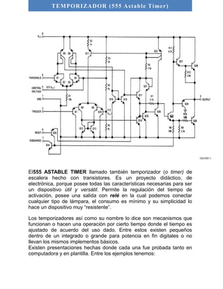 TEMPORIZADOR (555 As table Timer) 
El555 ASTABLE TIMER llamado también temporizador (o timer) de 
escalera hecho con transistores. Es un proyecto didáctico, de 
electrónica, porque posee todas las características necesarias para ser 
un dispositivo útil y versátil. Permite la regulación del tiempo de 
activación, posee una salida con relé en la cual podemos conectar 
cualquier tipo de lámpara, el consumo es mínimo y su simplicidad lo 
hace un dispositivo muy “resistente”. 
Los temporizadores así como su nombre lo dice son mecanismos que 
funcionan o hacen una operación por cierto tiempo donde el tiempo es 
ajustado de acuerdo del uso dado. Entre estos existen pequeños 
dentro de un integrado o grande para potencia en fin digitales o no 
llevan los mismos implementos básicos. 
Existen presentaciones hechas donde cada una fue probada tanto en 
computadora y en plantilla. Entre los ejemplos tenemos: 
 