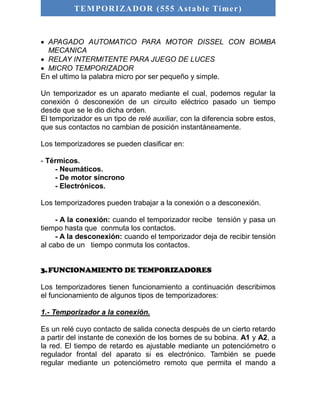 TEMPORIZADOR (555 As table Timer) 
 APAGADO AUTOMATICO PARA MOTOR DISSEL CON BOMBA 
MECANICA 
 RELAY INTERMITENTE PARA JUEGO DE LUCES 
 MICRO TEMPORIZADOR 
En el ultimo la palabra micro por ser pequeño y simple. 
Un temporizador es un aparato mediante el cual, podemos regular la 
conexión ó desconexión de un circuito eléctrico pasado un tiempo 
desde que se le dio dicha orden. 
El temporizador es un tipo de relé auxiliar, con la diferencia sobre estos, 
que sus contactos no cambian de posición instantáneamente. 
Los temporizadores se pueden clasificar en: 
- Térmicos. 
- Neumáticos. 
- De motor síncrono 
- Electrónicos. 
Los temporizadores pueden trabajar a la conexión o a desconexión. 
- A la conexión: cuando el temporizador recibe tensión y pasa un 
tiempo hasta que conmuta los contactos. 
- A la desconexión: cuando el temporizador deja de recibir tensión 
al cabo de un tiempo conmuta los contactos. 
3. FUNCIONAMIENTO DE TEMPORIZADORES 
Los temporizadores tienen funcionamiento a continuación describimos 
el funcionamiento de algunos tipos de temporizadores: 
1.- Temporizador a la conexión. 
Es un relé cuyo contacto de salida conecta después de un cierto retardo 
a partir del instante de conexión de los bornes de su bobina. A1 y A2, a 
la red. El tiempo de retardo es ajustable mediante un potenciómetro o 
regulador frontal del aparato si es electrónico. También se puede 
regular mediante un potenciómetro remoto que permita el mando a 
 