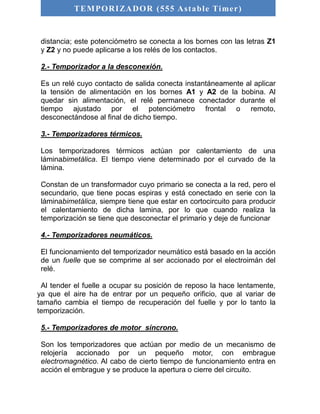 TEMPORIZADOR (555 As table Timer) 
distancia; este potenciómetro se conecta a los bornes con las letras Z1 
y Z2 y no puede aplicarse a los relés de los contactos. 
2.- Temporizador a la desconexión. 
Es un relé cuyo contacto de salida conecta instantáneamente al aplicar 
la tensión de alimentación en los bornes A1 y A2 de la bobina. Al 
quedar sin alimentación, el relé permanece conectador durante el 
tiempo ajustado por el potenciómetro frontal o remoto, 
desconectándose al final de dicho tiempo. 
3.- Temporizadores térmicos. 
Los temporizadores térmicos actúan por calentamiento de una 
láminabimetálica. El tiempo viene determinado por el curvado de la 
lámina. 
Constan de un transformador cuyo primario se conecta a la red, pero el 
secundario, que tiene pocas espiras y está conectado en serie con la 
láminabimetálica, siempre tiene que estar en cortocircuito para producir 
el calentamiento de dicha lamina, por lo que cuando realiza la 
temporización se tiene que desconectar el primario y deje de funcionar 
4.- Temporizadores neumáticos. 
El funcionamiento del temporizador neumático está basado en la acción 
de un fuelle que se comprime al ser accionado por el electroimán del 
relé. 
Al tender el fuelle a ocupar su posición de reposo la hace lentamente, 
ya que el aire ha de entrar por un pequeño orificio, que al variar de 
tamaño cambia el tiempo de recuperación del fuelle y por lo tanto la 
temporización. 
5.- Temporizadores de motor síncrono. 
Son los temporizadores que actúan por medio de un mecanismo de 
relojería accionado por un pequeño motor, con embrague 
electromagnético. Al cabo de cierto tiempo de funcionamiento entra en 
acción el embrague y se produce la apertura o cierre del circuito. 
 