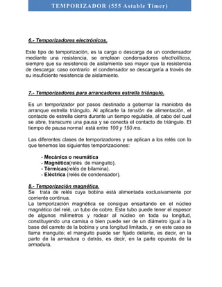 TEMPORIZADOR (555 As table Timer) 
6.- Temporizadores electrónicos. 
Este tipo de temporización, es la carga o descarga de un condensador 
mediante una resistencia, se emplean condensadores electrolíticos, 
siempre que su resistencia de aislamiento sea mayor que la resistencia 
de descarga: caso contrario el condensador se descargaría a través de 
su insuficiente resistencia de aislamiento. 
7.- Temporizadores para arrancadores estrella triángulo. 
Es un temporizador por pasos destinado a gobernar la maniobra de 
arranque estrella triángulo. Al aplicarle la tensión de alimentación, el 
contacto de estrella cierra durante un tiempo regulable, al cabo del cual 
se abre, transcurre una pausa y se conecta el contacto de triángulo. El 
tiempo de pausa normal está entre 100 y 150 ms. 
Las diferentes clases de temporizadores y se aplican a los relés con lo 
que tenemos las siguientes temporizaciones: 
- Mecánica o neumática 
- Magnética(relés de manguito). 
- Térmicas(relés de bilamina). 
- Eléctrica (relés de condensador). 
8.- Temporización magnética. 
Se trata de relés cuya bobina está alimentada exclusivamente por 
corriente continua. 
La temporización magnética se consigue ensartando en el núcleo 
magnético del relé, un tubo de cobre. Este tubo puede tener el espesor 
de algunos milímetros y rodear al núcleo en toda su longitud, 
constituyendo una camisa o bien puede ser de un diámetro igual a la 
base del carrete de la bobina y una longitud limitada, y en este caso se 
llama manguito; el manguito puede ser fijado delante, es decir, en la 
parte de la armadura o detrás, es decir, en la parte opuesta de la 
armadura. 
 