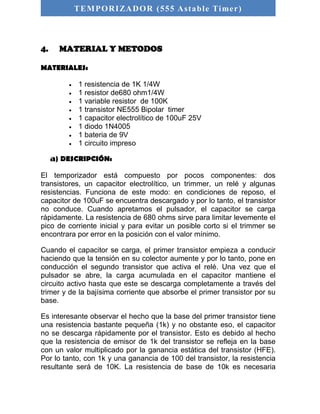 TEMPORIZADOR (555 As table Timer) 
4. MATERIAL Y METODOS 
MATERIALES: 
 1 resistencia de 1K 1/4W 
 1 resistor de680 ohm1/4W 
 1 variable resistor de 100K 
 1 transistor NE555 Bipolar timer 
 1 capacitor electrolítico de 100uF 25V 
 1 diodo 1N4005 
 1 bateria de 9V 
 1 circuito impreso 
a) DESCRIPCIÓN: 
El temporizador está compuesto por pocos componentes: dos 
transistores, un capacitor electrolítico, un trimmer, un relé y algunas 
resistencias. Funciona de este modo: en condiciones de reposo, el 
capacitor de 100uF se encuentra descargado y por lo tanto, el transistor 
no conduce. Cuando apretamos el pulsador, el capacitor se carga 
rápidamente. La resistencia de 680 ohms sirve para limitar levemente el 
pico de corriente inicial y para evitar un posible corto si el trimmer se 
encontrara por error en la posición con el valor mínimo. 
Cuando el capacitor se carga, el primer transistor empieza a conducir 
haciendo que la tensión en su colector aumente y por lo tanto, pone en 
conducción el segundo transistor que activa el relé. Una vez que el 
pulsador se abre, la carga acumulada en el capacitor mantiene el 
circuito activo hasta que este se descarga completamente a través del 
trimer y de la bajísima corriente que absorbe el primer transistor por su 
base. 
Es interesante observar el hecho que la base del primer transistor tiene 
una resistencia bastante pequeña (1k) y no obstante eso, el capacitor 
no se descarga rápidamente por el transistor. Esto es debido al hecho 
que la resistencia de emisor de 1k del transistor se refleja en la base 
con un valor multiplicado por la ganancia estática del transistor (HFE). 
Por lo tanto, con 1k y una ganancia de 100 del transistor, la resistencia 
resultante será de 10K. La resistencia de base de 10k es necesaria 
 