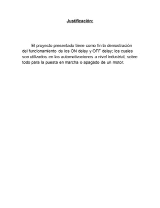 Justificación:
El proyecto presentado tiene como fin la demostración
del funcionamiento de los ON delay y OFF delay; los cuales
son utilizados en las automatizaciones a nivel industrial, sobre
todo para la puesta en marcha o apagado de un motor.
 