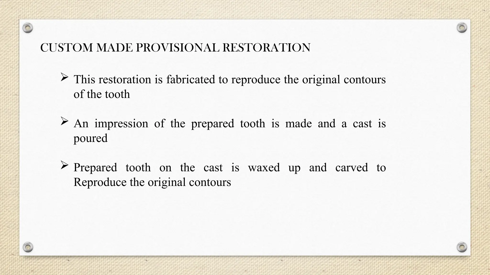 CUSTOM MADE PROVISIONAL RESTORATION
 This restoration is fabricated to reproduce the original contours
of the tooth
 An impression of the prepared tooth is made and a cast is
poured
 Prepared tooth on the cast is waxed up and carved to
Reproduce the original contours
 