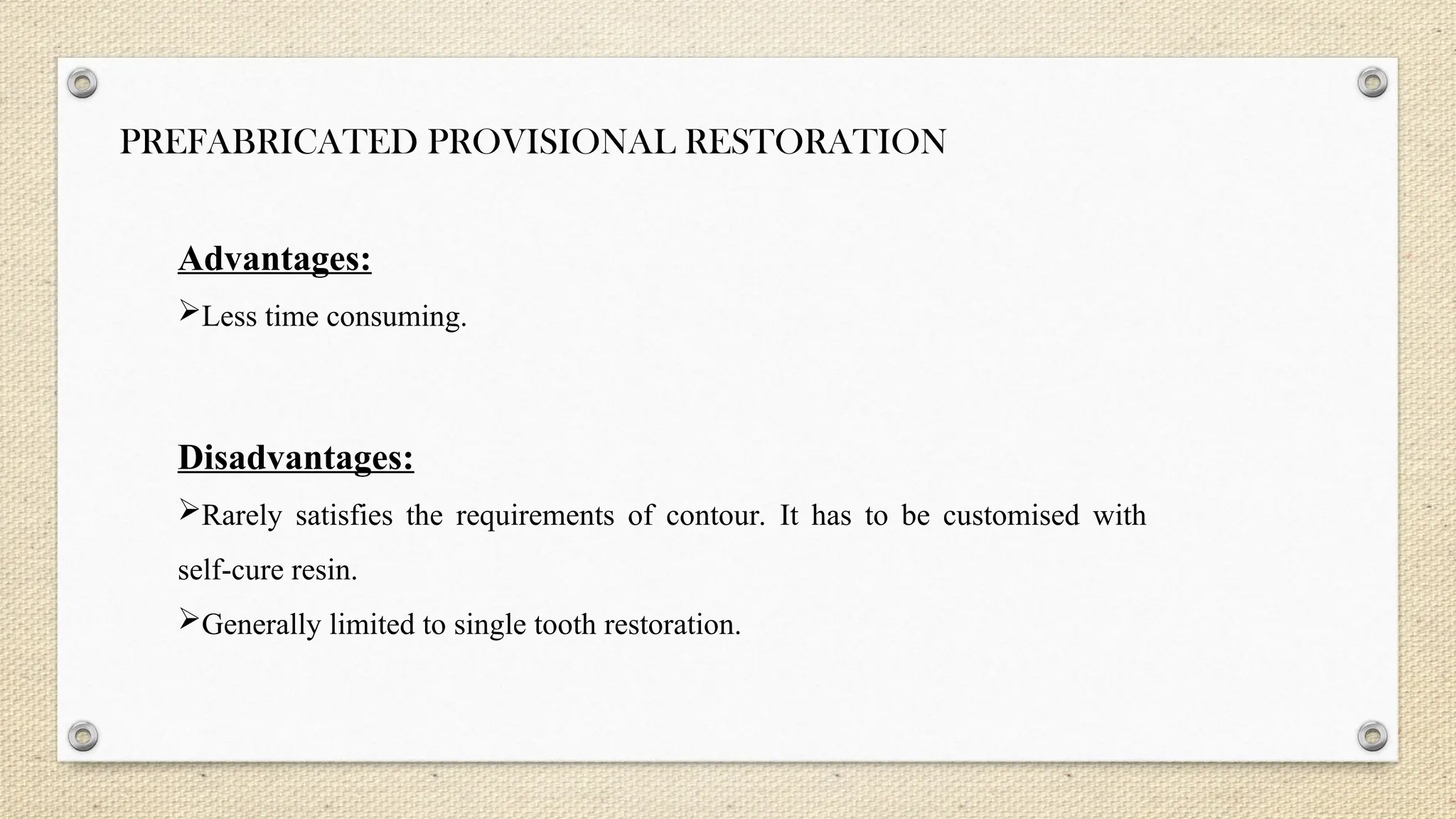 PREFABRICATED PROVISIONAL RESTORATION
Advantages:
Less time consuming.
Disadvantages:
Rarely satisfies the requirements of contour. It has to be customised with
self-cure resin.
Generally limited to single tooth restoration.
 
