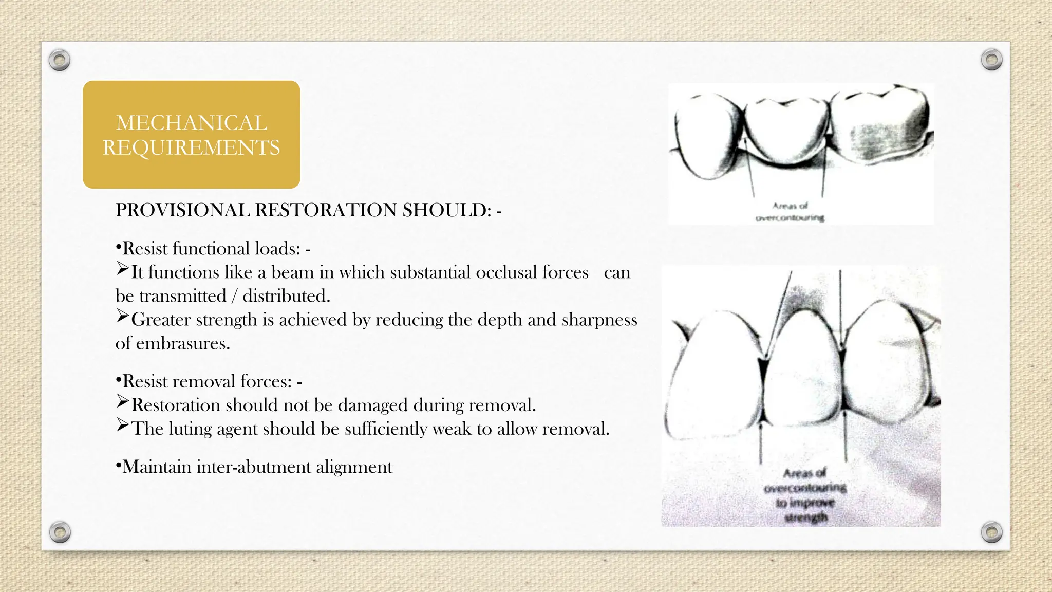 MECHANICAL
REQUIREMENTS
PROVISIONAL RESTORATION SHOULD: -
•Resist functional loads: -
It functions like a beam in which substantial occlusal forces can
be transmitted / distributed.
Greater strength is achieved by reducing the depth and sharpness
of embrasures.
•Resist removal forces: -
Restoration should not be damaged during removal.
The luting agent should be sufficiently weak to allow removal.
•Maintain inter-abutment alignment
 