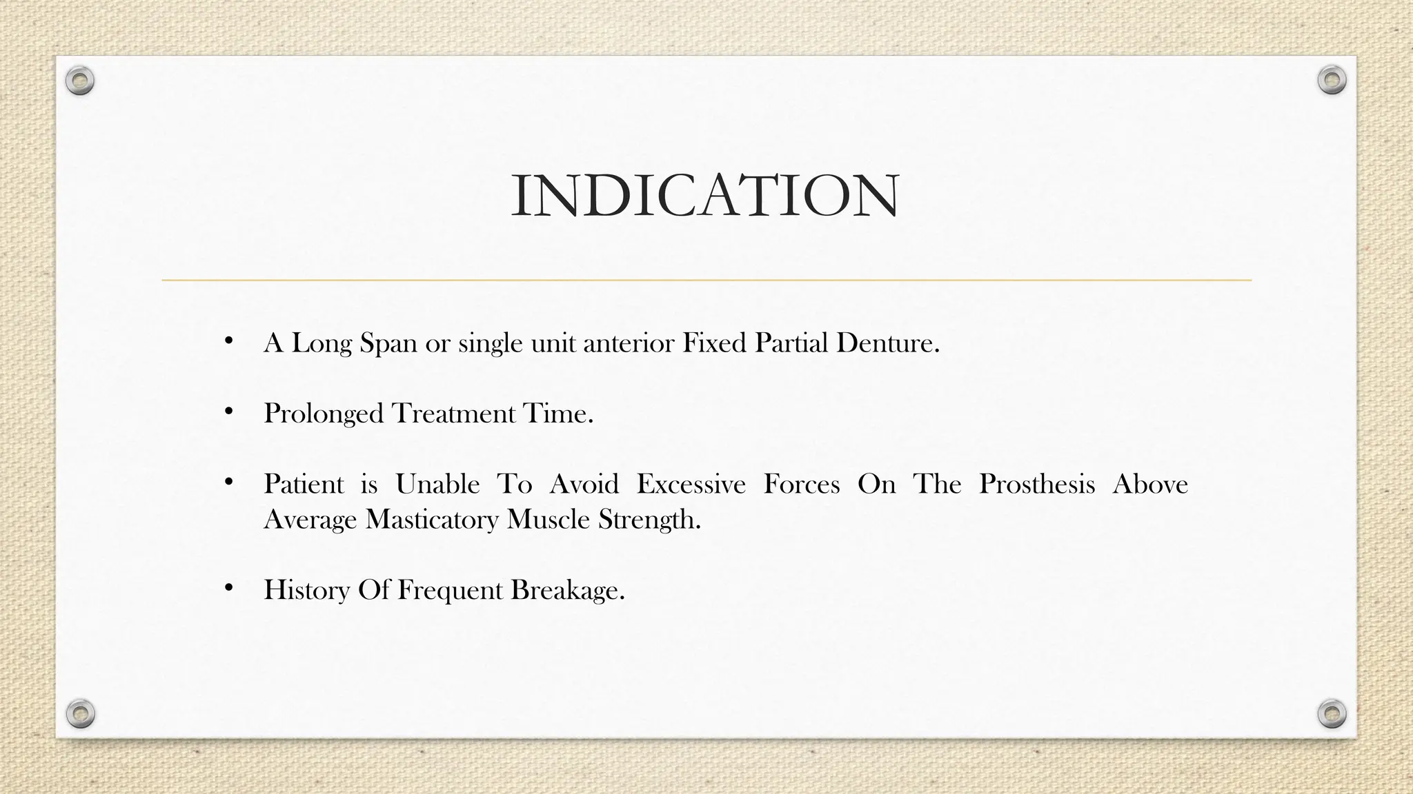 INDICATION
• A Long Span or single unit anterior Fixed Partial Denture.
• Prolonged Treatment Time.
• Patient is Unable To Avoid Excessive Forces On The Prosthesis Above
Average Masticatory Muscle Strength.
• History Of Frequent Breakage.
 