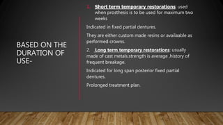 BASED ON THE
DURATION OF
USE-
1. Short term temporary restorations: used
when prosthesis is to be used for maximum two
weeks
Indicated in fixed partial dentures.
They are either custom made resins or availaable as
performed crowns.
2. Long term temporary restorations: usually
made of cast metals.strength is average ,history of
frequent breakage.
Indicated for long span posterior fixed partial
dentures.
Prolonged treatment plan.
 