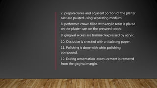 7. prepared area and adjacent portion of the plaster
cast are painted using separating medium.
8. performed crown filled with acrylic resin is placed
on the plaster cast on the prepared tooth.
9. gingival excess are trimmed expressed by acrylic.
10. Occlusion is checked with articulating paper.
11. Polishing is done with white polishing
compound.
12. During cementation ,excess cement is removed
from the gingival margin.
 