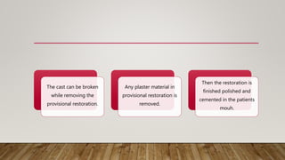 The cast can be broken
while removing the
provisional restoration.
Any plaster material in
provisional restoration is
removed.
Then the restoration is
finished polished and
cemented in the patients
mouh.
 