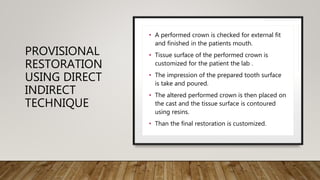 PROVISIONAL
RESTORATION
USING DIRECT
INDIRECT
TECHNIQUE
• A performed crown is checked for external fit
and finished in the patients mouth.
• Tissue surface of the performed crown is
customized for the patient the lab .
• The impression of the prepared tooth surface
is take and poured.
• The altered performed crown is then placed on
the cast and the tissue surface is contoured
using resins.
• Than the final restoration is customized.
 