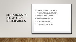 LIMITATIONS OF
PROVISIONAL
RESTORATIONS
• LACK OF INHERENT STRENGTH.
• POOR MARGINAL ADAPTATION.
• POOR COLOUR STABILITY.
• POOR WEAR PROPERTIES.
• DETECTABLE ODOUR.
• POOR TISSUE RESPONSE.
 