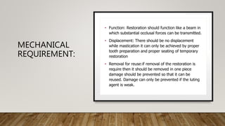 MECHANICAL
REQUIREMENT:
• Function: Restoration should function like a beam in
which substantial occlusal forces can be transmitted.
• Displacement: There should be no displacement
while mastication it can only be achieved by proper
tooth preparation and proper seating of temporary
restoration
• Removal for reuse:if removal of the restoration is
require then it should be removed in one piece
damage should be prevented so that it can be
reused. Damage can only be prevented if the luting
agent is weak.
 
