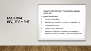 MATERIAL
REQUIREMENT:
• FOR AESTHETIC REQUIREMENT MATERIAL IS VERY
IMPORTANT.
• Material requirement
1. Convenient handling
2. Adequate working time ,non toxic,non exothermic
3. Dimensionally stable
4. Easy to contour and polish
5. Adequate strength and abrasion resistance,good
aesthetics,patient acceptance,chemical compatibility
 
