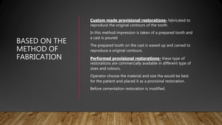 BASED ON THE
METHOD OF
FABRICATION
• Custom made provisional restorations- fabricated to
reproduce the original contours of the tooth.
• In this method impression is taken of a prepared tooth and
a cast is poured
• The prepared tooth on the cast is waxed up and carved to
reproduce a original contours.
• Performed provisional restorations- these type of
restorations are commercially available in different type of
sizes and colours.
• Operator choose the material and size tha would be best
for the patient and placed it as a provisinal restoration.
• Before cementation restoration is modified.
 