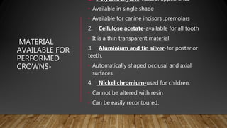 MATERIAL
AVAILABLE FOR
PERFORMED
CROWNS-
1. Polycarboxylate-natural appearance
• Available in single shade
• Available for canine incisors ,premolars
2. Cellulose acetate-available for all tooth
• It is a thin transparent material
3. Aluminium and tin silver-for posterior
teeth.
• Automatically shaped occlusal and axial
surfaces.
4. Nickel chromium-used for children.
• Cannot be altered with resin
• Can be easily recontoured.
 
