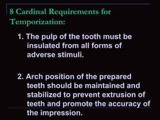 8 Cardinal Requirements for
Temporization:
  1. The pulp of the tooth must be
     insulated from all forms of
     adverse stimuli.

  2. Arch position of the prepared
     teeth should be maintained and
     stabilized to prevent extrusion of
     teeth and promote the accuracy of
     the impression.
 
