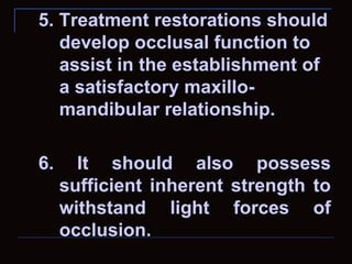 5. Treatment restorations should
   develop occlusal function to
   assist in the establishment of
   a satisfactory maxillo-
   mandibular relationship.

6.     It should also possess
     sufficient inherent strength to
     withstand light forces of
     occlusion.
 