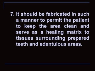 7. It should be fabricated in such
   a manner to permit the patient
   to keep the area clean and
   serve as a healing matrix to
   tissues surrounding prepared
   teeth and edentulous areas.
 