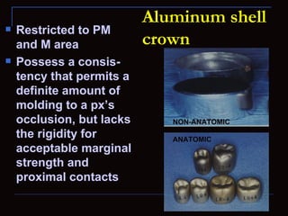 Aluminum shell
   Restricted to PM
    and M area             crown
   Possess a consis-
    tency that permits a
    definite amount of
    molding to a px’s
    occlusion, but lacks      NON-ANATOMIC
    the rigidity for          ANATOMIC
    acceptable marginal
    strength and
    proximal contacts
 