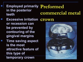    Employed primarily      Preformed
    in the posterior
    teeth                   commercial metal
   Excessive irritation    crown
    or recession can
    be prevented by
    contouring of the
    gingival margins
   Time saving aspect
    is the most
    attractive feature of
    this type of
    temporary crown
 