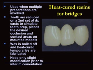    Used when multiple
    preparations are
                            Heat-cured resins
    involved                  for bridges
   Teeth are reduced
    on a 2nd set of dx
    casts to simulate
    tooth prep, places
    the desired
    occlusion and
    contact areas on
    mounted models
   Wax is boiled off
    and heat-cured
    temporaries are
    fabricated
   Need only slight
    modification prior to
    interim cementation
 