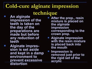 Cold-cure alginate impression
            technique
   An alginate             After the prep., resin
    impression of the        mixture is placed on
    teeth is taken on        the alginate
    the day of the           impression
    preparations are         corresponding to the
    made but before          crown prep.
    any reduction of        Alginate impression
    teeth                    with the resin mixture
                             is placed back into
   Alginate impres-         the mouth
    sion is set aside       Impression is
    and kept in a damp       removed just prior to
    environment to           the rigid set of the
    prevent excessive        acrylic
    distortion
 