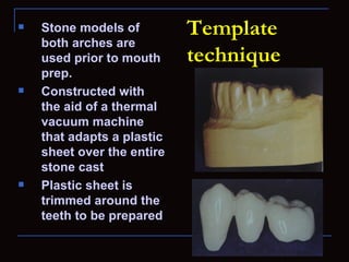    Stone models of         Template
    both arches are
    used prior to mouth     technique
    prep.
   Constructed with
    the aid of a thermal
    vacuum machine
    that adapts a plastic
    sheet over the entire
    stone cast
   Plastic sheet is
    trimmed around the
    teeth to be prepared
 