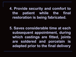 4. Provide security and comfort to
  the patient while the final
  restoration is being fabricated.

5. Saves considerable time at each
  subsequent appointment, during
  which castings are fitted, joints
  are soldered and porcelain is
  adapted prior to the final delivery
 