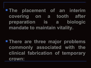    The placement of an interim
    covering on a tooth after
    preparation   is   a     biologic
    mandate to maintain vitality.

   There are three major problems
    commonly associated with the
    clinical fabrication of temporary
    crown:
 
