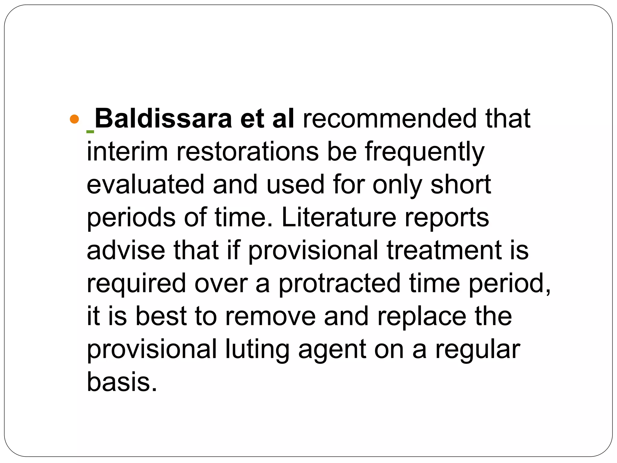  Baldissara et al recommended that
interim restorations be frequently
evaluated and used for only short
periods of time. Literature reports
advise that if provisional treatment is
required over a protracted time period,
it is best to remove and replace the
provisional luting agent on a regular
basis.
 
