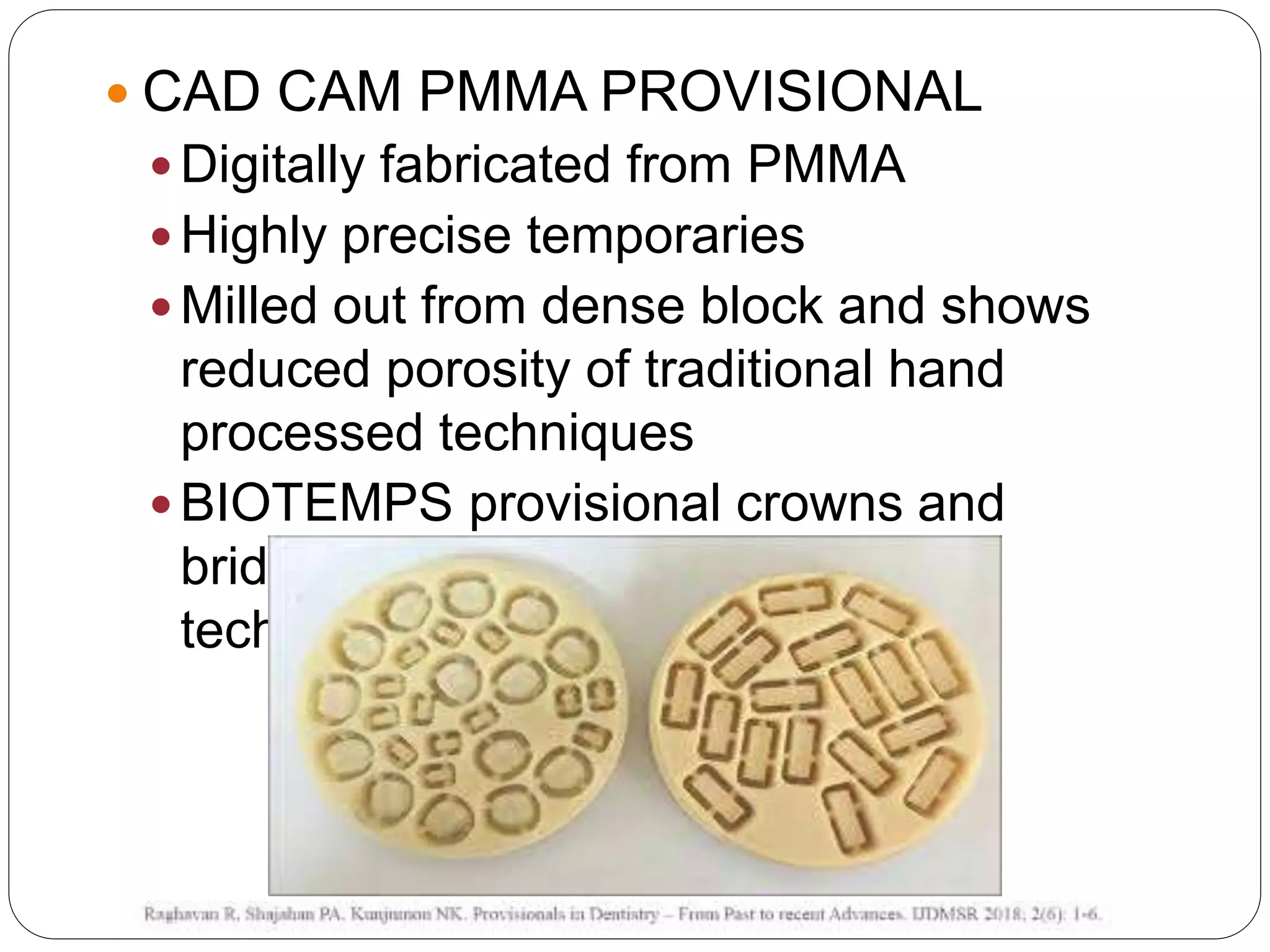  CAD CAM PMMA PROVISIONAL
 Digitally fabricated from PMMA
 Highly precise temporaries
 Milled out from dense block and shows
reduced porosity of traditional hand
processed techniques
 BIOTEMPS provisional crowns and
bridges are created with CAD/CAM
technology
 