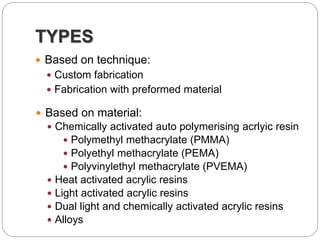TYPES
 Based on technique:
 Custom fabrication
 Fabrication with preformed material
 Based on material:
 Chemically activated auto polymerising acrlyic resin
 Polymethyl methacrylate (PMMA)
 Polyethyl methacrylate (PEMA)
 Polyvinylethyl methacrylate (PVEMA)
 Heat activated acrylic resins
 Light activated acrylic resins
 Dual light and chemically activated acrylic resins
 Alloys
 