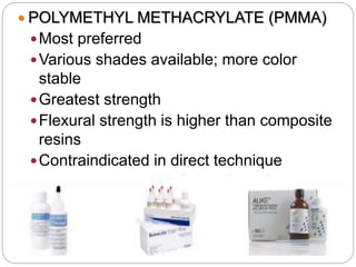  POLYMETHYL METHACRYLATE (PMMA)
Most preferred
Various shades available; more color
stable
Greatest strength
Flexural strength is higher than composite
resins
Contraindicated in direct technique
Indicated in INDIRECT TECHNIQUE
Low abrasion resistance; good polishability
 