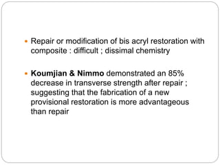  Repair or modification of bis acryl restoration with
composite : difficult ; dissimal chemistry
 Koumjian & Nimmo demonstrated an 85%
decrease in transverse strength after repair ;
suggesting that the fabrication of a new
provisional restoration is more advantageous
than repair
 