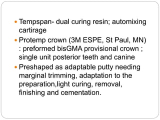  Tempspan- dual curing resin; automixing
cartirage
 Protemp crown (3M ESPE, St Paul, MN)
: preformed bisGMA provisional crown ;
single unit posterior teeth and canine
 Preshaped as adaptable putty needing
marginal trimming, adaptation to the
preparation,light curing, removal,
finishing and cementation.
 