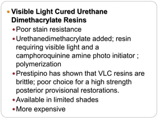  Visible Light Cured Urethane
Dimethacrylate Resins
Poor stain resistance
Urethanedimethacrylate added; resin
requiring visible light and a
camphoroquinine amine photo initiator ;
polymerization
Prestipino has shown that VLC resins are
brittle; poor choice for a high strength
posterior provisional restorations.
Available in limited shades
More expensive
 