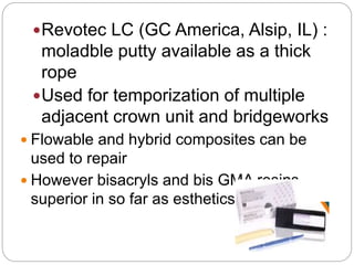 Revotec LC (GC America, Alsip, IL) :
moladble putty available as a thick
rope
Used for temporization of multiple
adjacent crown unit and bridgeworks
 Flowable and hybrid composites can be
used to repair
 However bisacryls and bis GMA resins are
superior in so far as esthetics is concerned
 