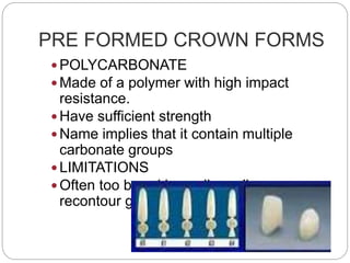 PRE FORMED CROWN FORMS
 POLYCARBONATE
 Made of a polymer with high impact
resistance.
 Have sufficient strength
 Name implies that it contain multiple
carbonate groups
 LIMITATIONS
 Often too broad buccolingually so
recontour gingivally
 