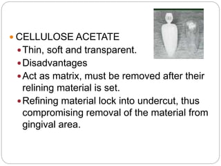 CELLULOSE ACETATE
Thin, soft and transparent.
Disadvantages
Act as matrix, must be removed after their
relining material is set.
Refining material lock into undercut, thus
compromising removal of the material from
gingival area.
 