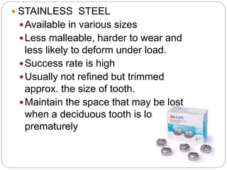  STAINLESS STEEL
Available in various sizes
Less malleable, harder to wear and
less likely to deform under load.
Success rate is high
Usually not refined but trimmed
approx. the size of tooth.
Maintain the space that may be lost
when a deciduous tooth is lost
prematurely
 
