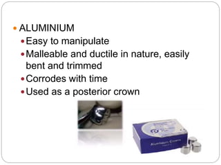  ALUMINIUM
Easy to manipulate
Malleable and ductile in nature, easily
bent and trimmed
Corrodes with time
Used as a posterior crown
 