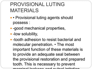 PROVISIONAL LUTING
MATERIALS
 • Provisional luting agents should
possess :
 -good mechanical properties,
 -low solubility,
 -tooth adhesion to resist bacterial and
molecular penetration. • The most
important function of these materials is
to provide an adequate seal between
the provisional restoration and prepared
tooth. This is necessary to prevent
 