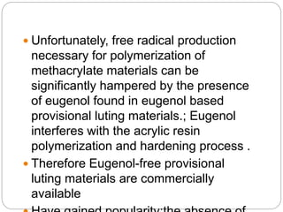  Unfortunately, free radical production
necessary for polymerization of
methacrylate materials can be
significantly hampered by the presence
of eugenol found in eugenol based
provisional luting materials.; Eugenol
interferes with the acrylic resin
polymerization and hardening process .
 Therefore Eugenol-free provisional
luting materials are commercially
available
 