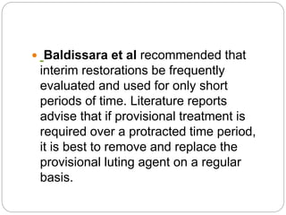  Baldissara et al recommended that
interim restorations be frequently
evaluated and used for only short
periods of time. Literature reports
advise that if provisional treatment is
required over a protracted time period,
it is best to remove and replace the
provisional luting agent on a regular
basis.
 